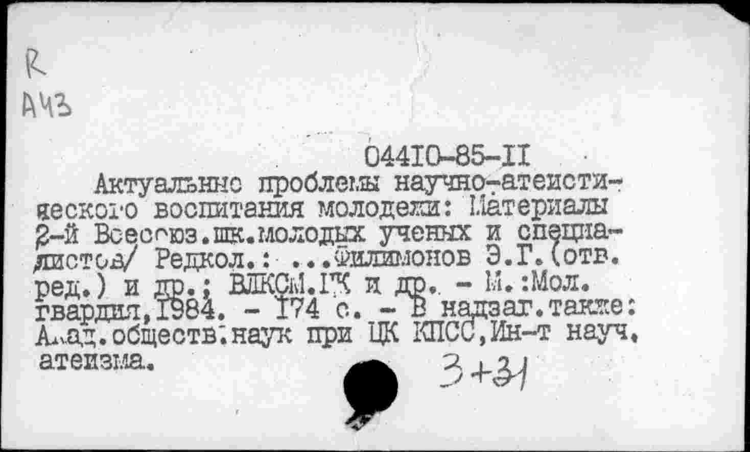 ﻿
04410-85-11
Актуальные проблемы научнотатеисти-яеского воспитания молодели: Материалы 2-й Всесг'юз.шк. молодых ученых и специалист од/ Редкол.: ... Филимонов Э. Г Л отв. ред.) и др.; ВЛКСМ.ГК и да., - 1д. :Мол. гвардия, 1984. - 174 с. - В надзат.также: АлАД.обществ;наук при ЦК КПСС,Ин-т науч.
з+л
атеизма.
